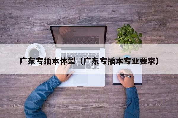 广东专插本体型（广东专插本专业要求）