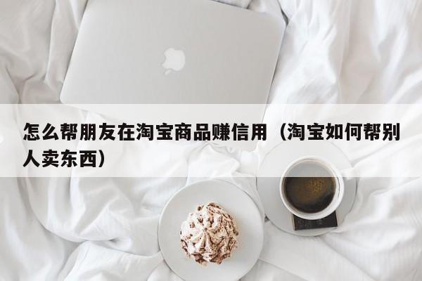 怎么帮朋友在淘宝商品赚信用（淘宝如何帮别人卖东西）