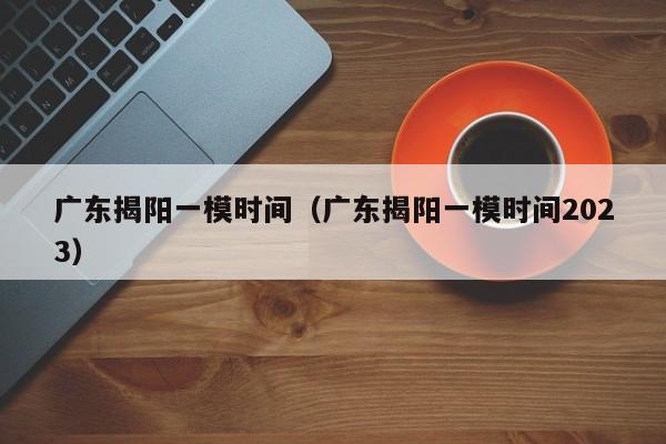 广东揭阳一模时间（广东揭阳一模时间2023）