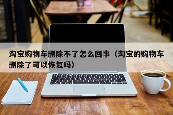 淘宝购物车删除不了怎么回事（淘宝的购物车删除了可以恢复吗）