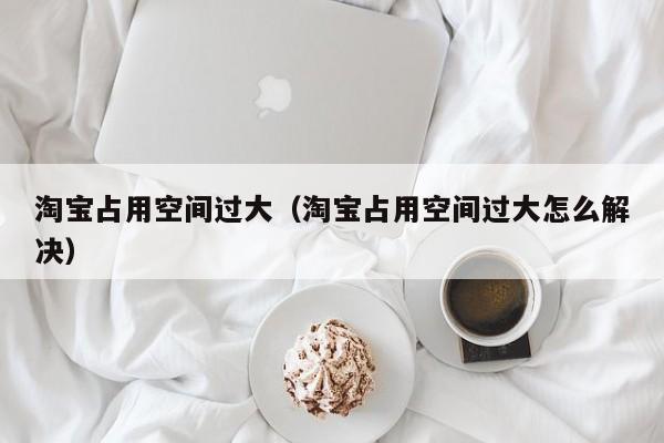 淘宝占用空间过大（淘宝占用空间过大怎么解决）
