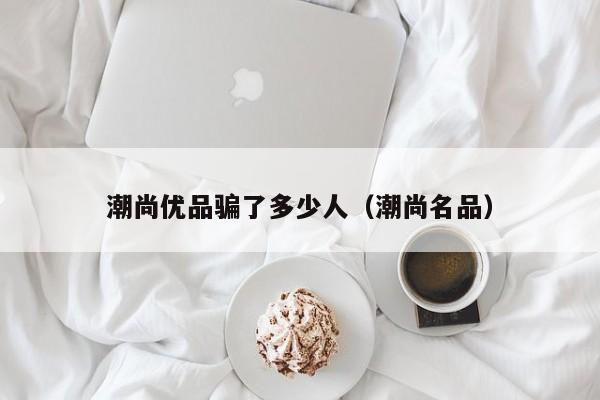 潮尚优品骗了多少人（潮尚名品）