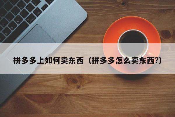 拼多多上如何卖东西（拼多多怎么卖东西?）
