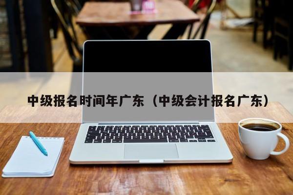 中级报名时间年广东（中级会计报名广东）