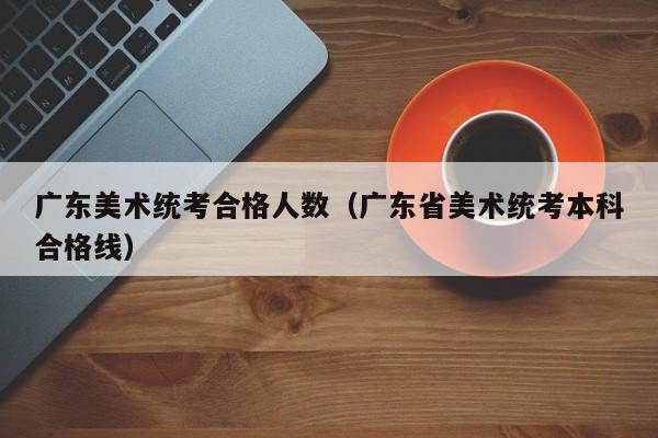 广东美术统考合格人数（广东省美术统考本科合格线）